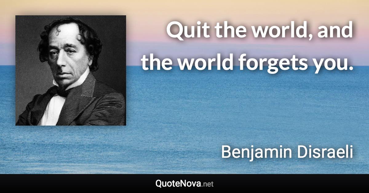 Quit the world, and the world forgets you. - Benjamin Disraeli quote