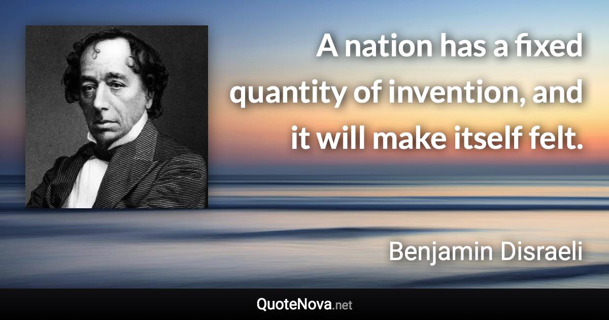 A nation has a fixed quantity of invention, and it will make itself felt. - Benjamin Disraeli quote