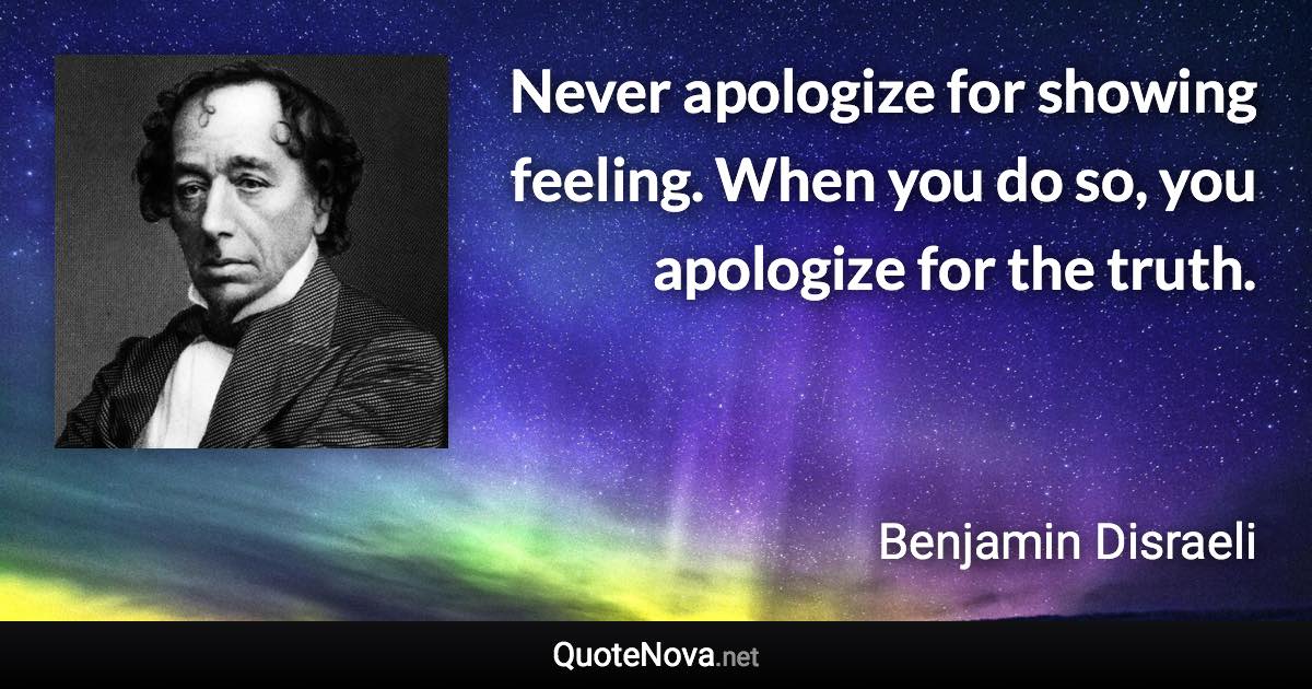 Never apologize for showing feeling. When you do so, you apologize for the truth. - Benjamin Disraeli quote