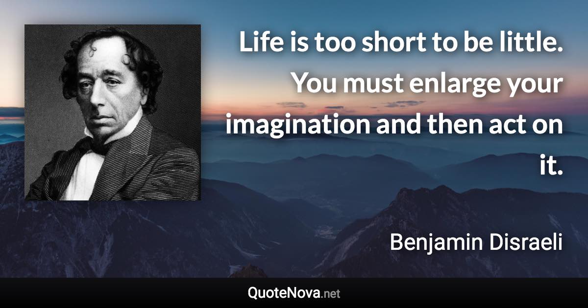 Life is too short to be little. You must enlarge your imagination and then act on it. - Benjamin Disraeli quote
