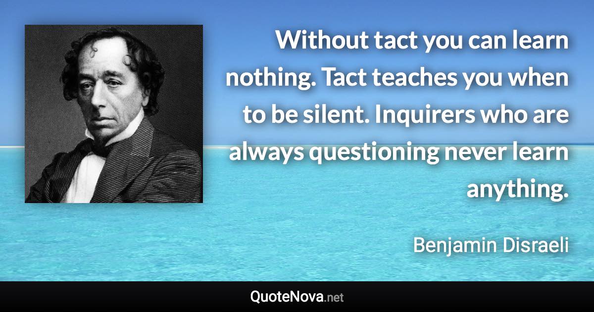 Without tact you can learn nothing. Tact teaches you when to be silent. Inquirers who are always questioning never learn anything. - Benjamin Disraeli quote