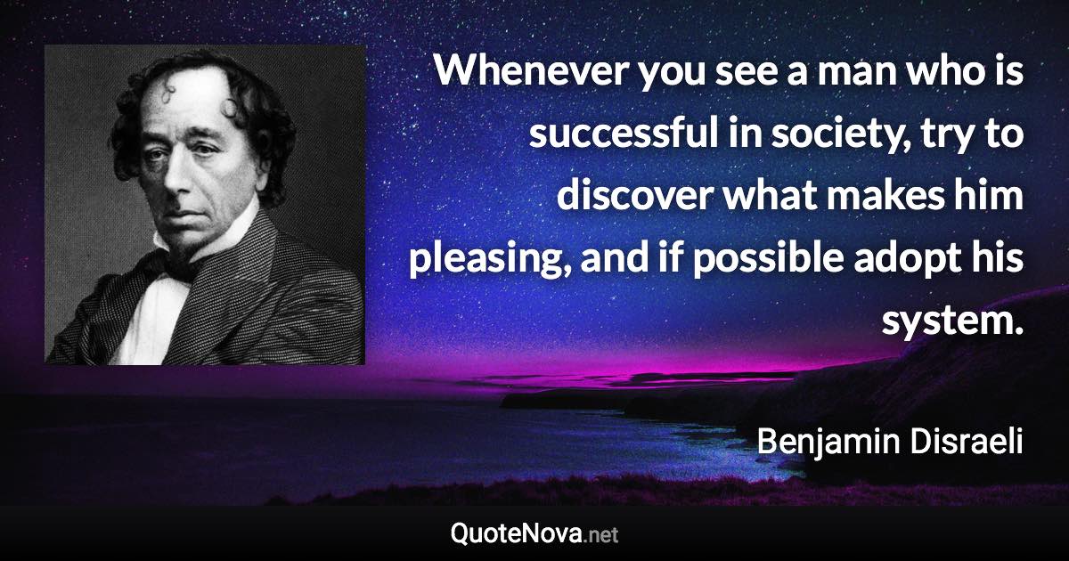 Whenever you see a man who is successful in society, try to discover what makes him pleasing, and if possible adopt his system. - Benjamin Disraeli quote