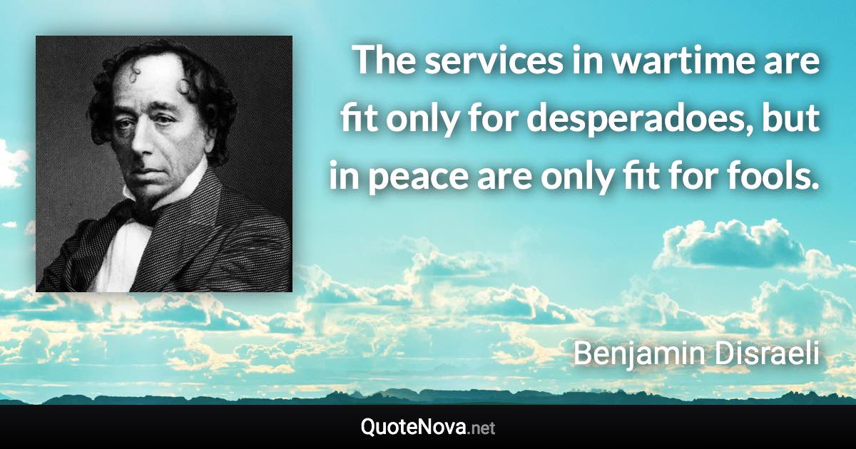 The services in wartime are fit only for desperadoes, but in peace are only fit for fools. - Benjamin Disraeli quote