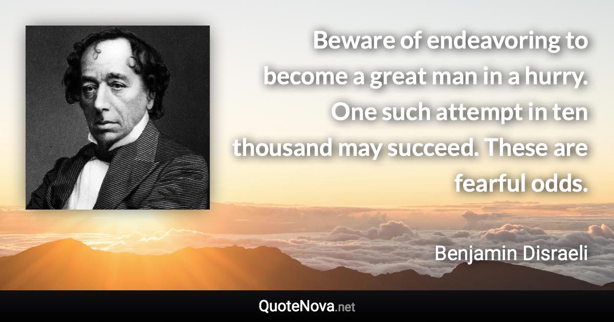 Beware of endeavoring to become a great man in a hurry. One such attempt in ten thousand may succeed. These are fearful odds. - Benjamin Disraeli quote