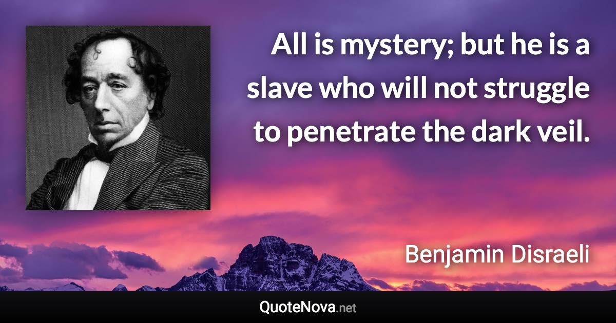 All is mystery; but he is a slave who will not struggle to penetrate the dark veil. - Benjamin Disraeli quote