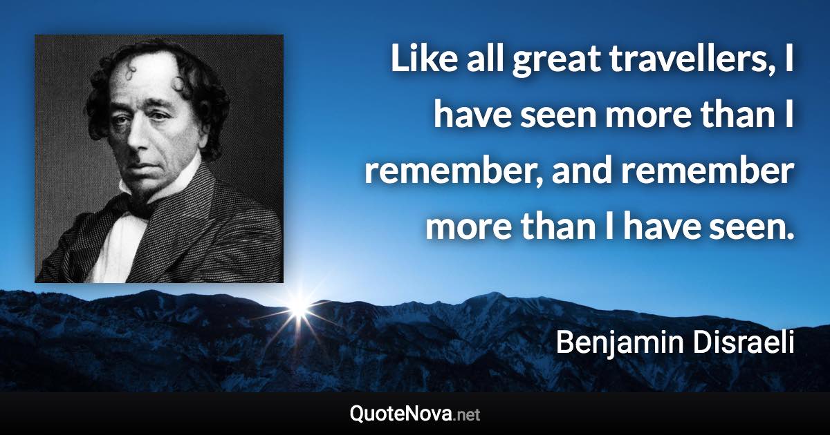 Like all great travellers, I have seen more than I remember, and remember more than I have seen. - Benjamin Disraeli quote