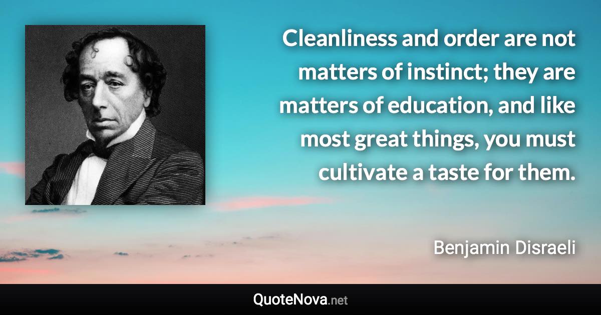 Cleanliness and order are not matters of instinct; they are matters of education, and like most great things, you must cultivate a taste for them. - Benjamin Disraeli quote