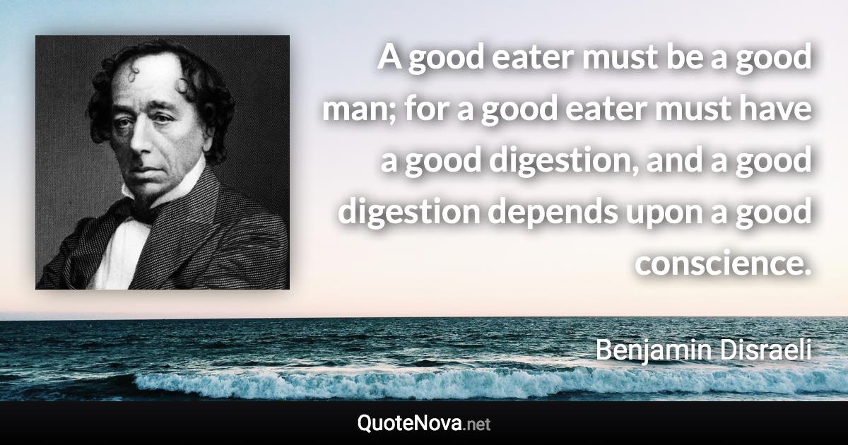 A good eater must be a good man; for a good eater must have a good digestion, and a good digestion depends upon a good conscience. - Benjamin Disraeli quote