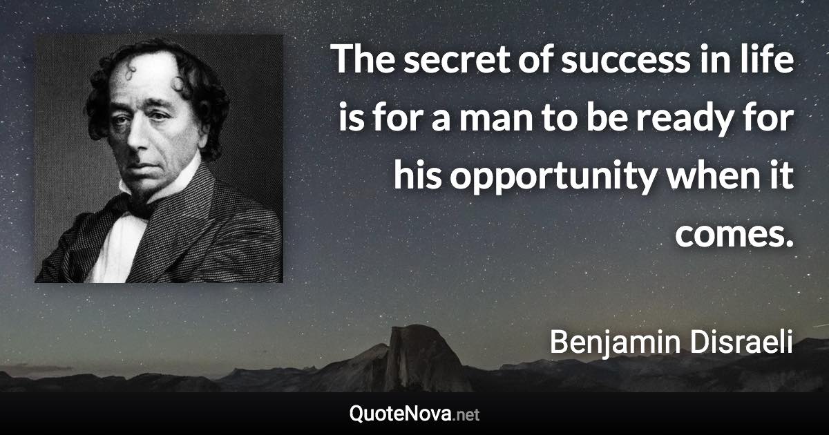The secret of success in life is for a man to be ready for his opportunity when it comes. - Benjamin Disraeli quote