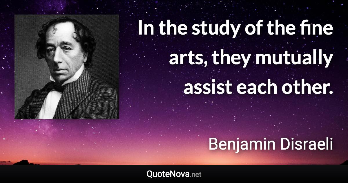 In the study of the fine arts, they mutually assist each other. - Benjamin Disraeli quote