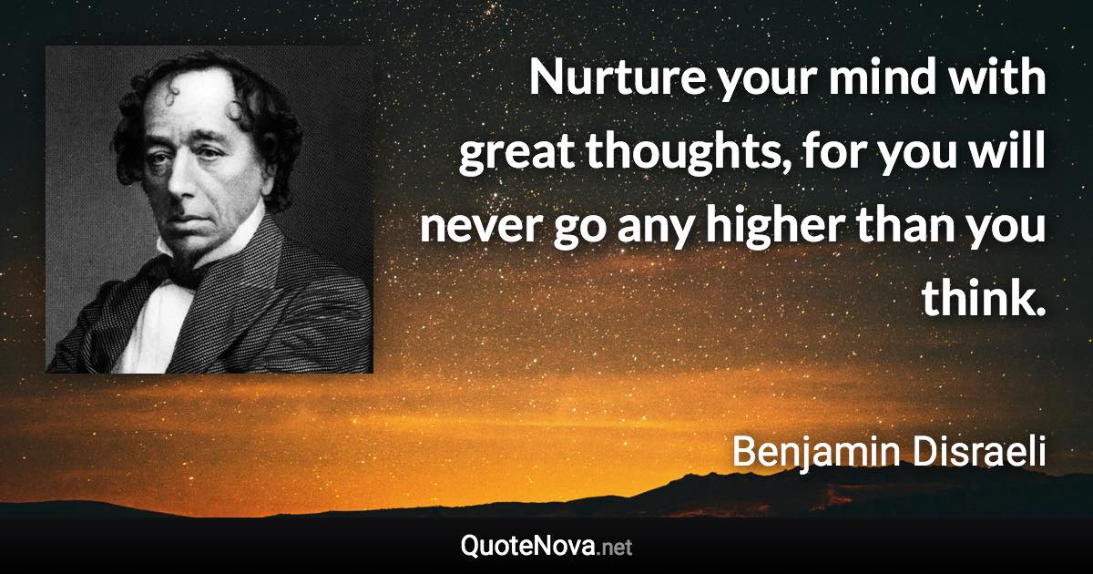 Nurture your mind with great thoughts, for you will never go any higher than you think. - Benjamin Disraeli quote