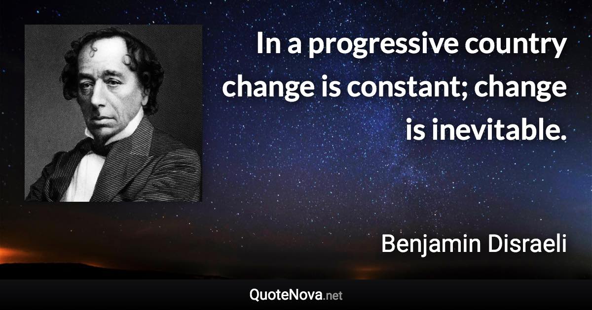 In a progressive country change is constant; change is inevitable. - Benjamin Disraeli quote