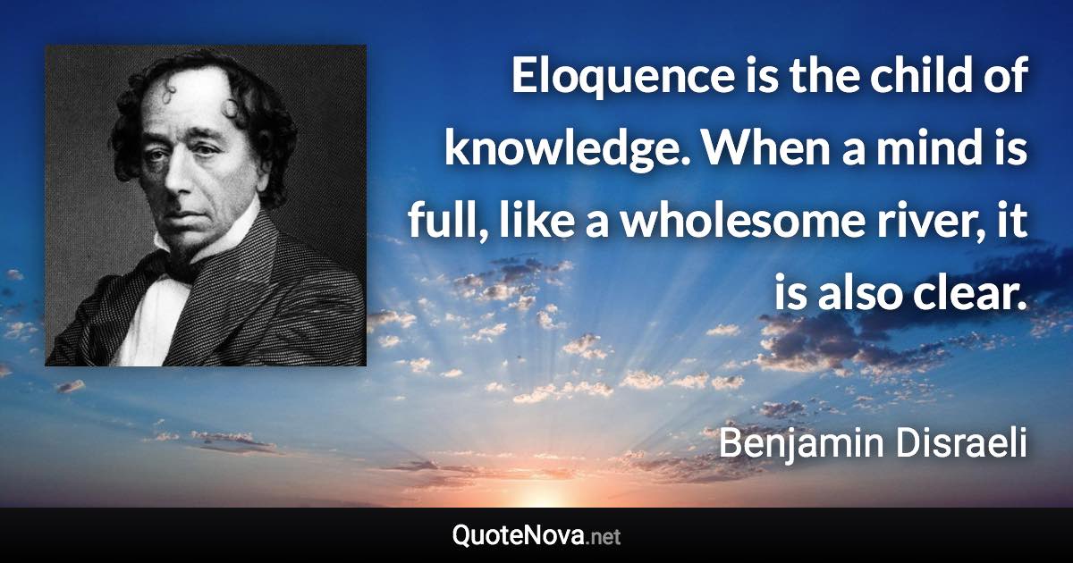 Eloquence is the child of knowledge. When a mind is full, like a wholesome river, it is also clear. - Benjamin Disraeli quote