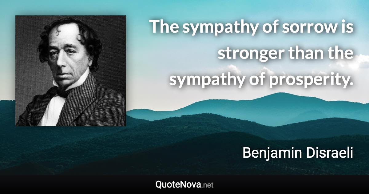 The sympathy of sorrow is stronger than the sympathy of prosperity. - Benjamin Disraeli quote