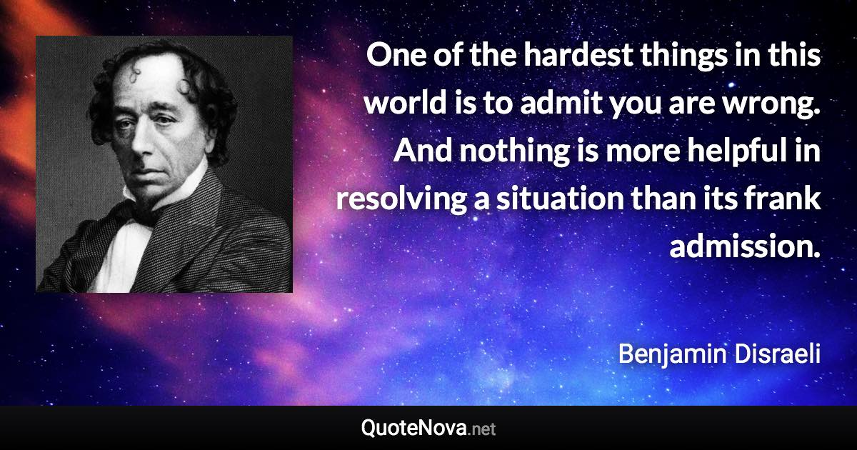 One of the hardest things in this world is to admit you are wrong. And nothing is more helpful in resolving a situation than its frank admission. - Benjamin Disraeli quote