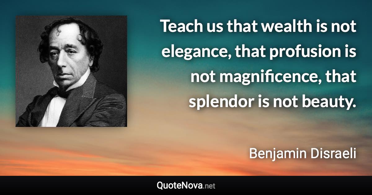 Teach us that wealth is not elegance, that profusion is not magnificence, that splendor is not beauty. - Benjamin Disraeli quote