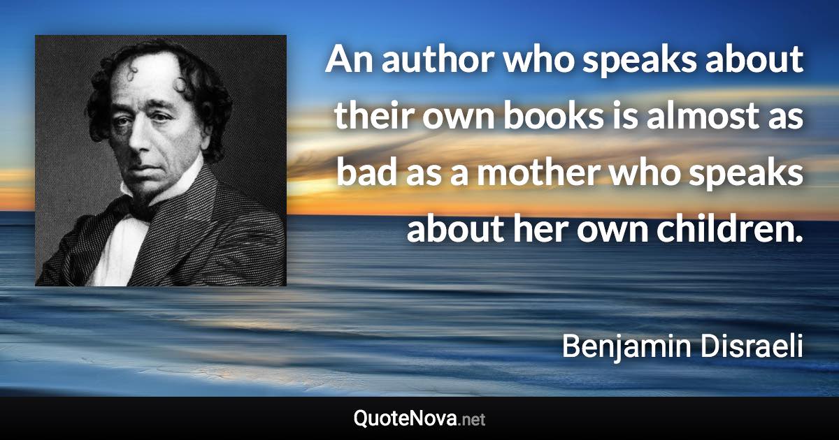 An author who speaks about their own books is almost as bad as a mother who speaks about her own children. - Benjamin Disraeli quote