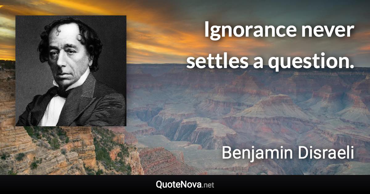 Ignorance never settles a question. - Benjamin Disraeli quote