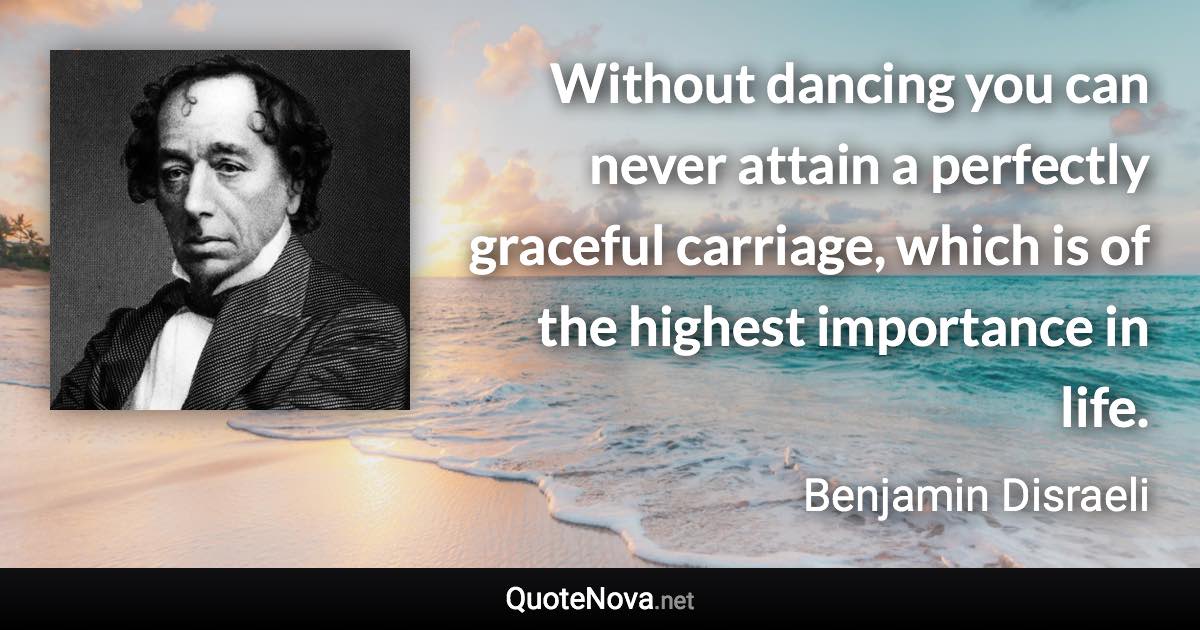 Without dancing you can never attain a perfectly graceful carriage, which is of the highest importance in life. - Benjamin Disraeli quote