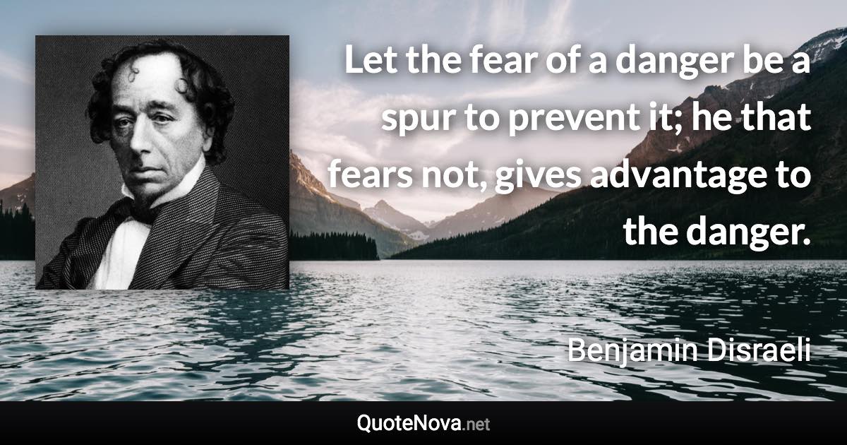 Let the fear of a danger be a spur to prevent it; he that fears not, gives advantage to the danger. - Benjamin Disraeli quote