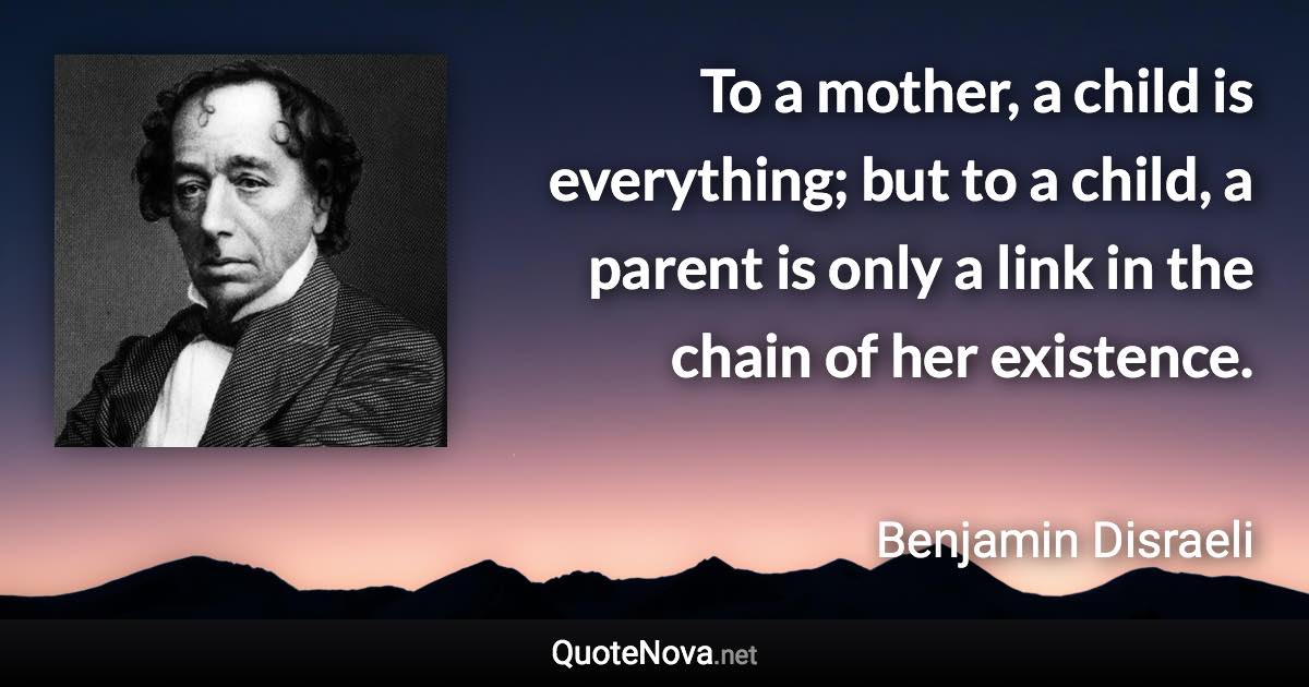 To a mother, a child is everything; but to a child, a parent is only a link in the chain of her existence. - Benjamin Disraeli quote