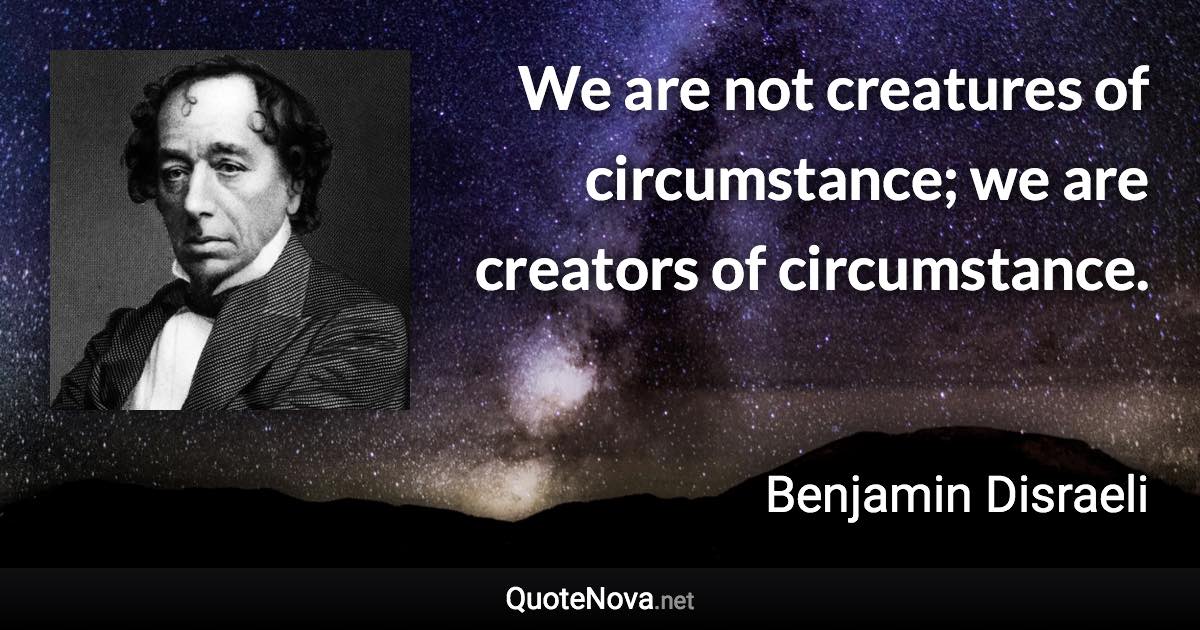 We are not creatures of circumstance; we are creators of circumstance. - Benjamin Disraeli quote