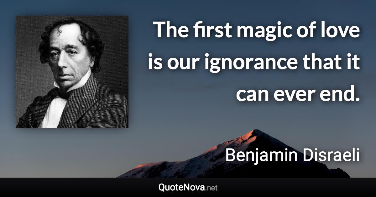 The first magic of love is our ignorance that it can ever end. - Benjamin Disraeli quote