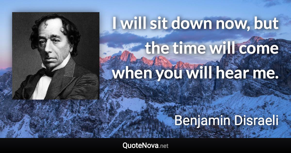 I will sit down now, but the time will come when you will hear me. - Benjamin Disraeli quote