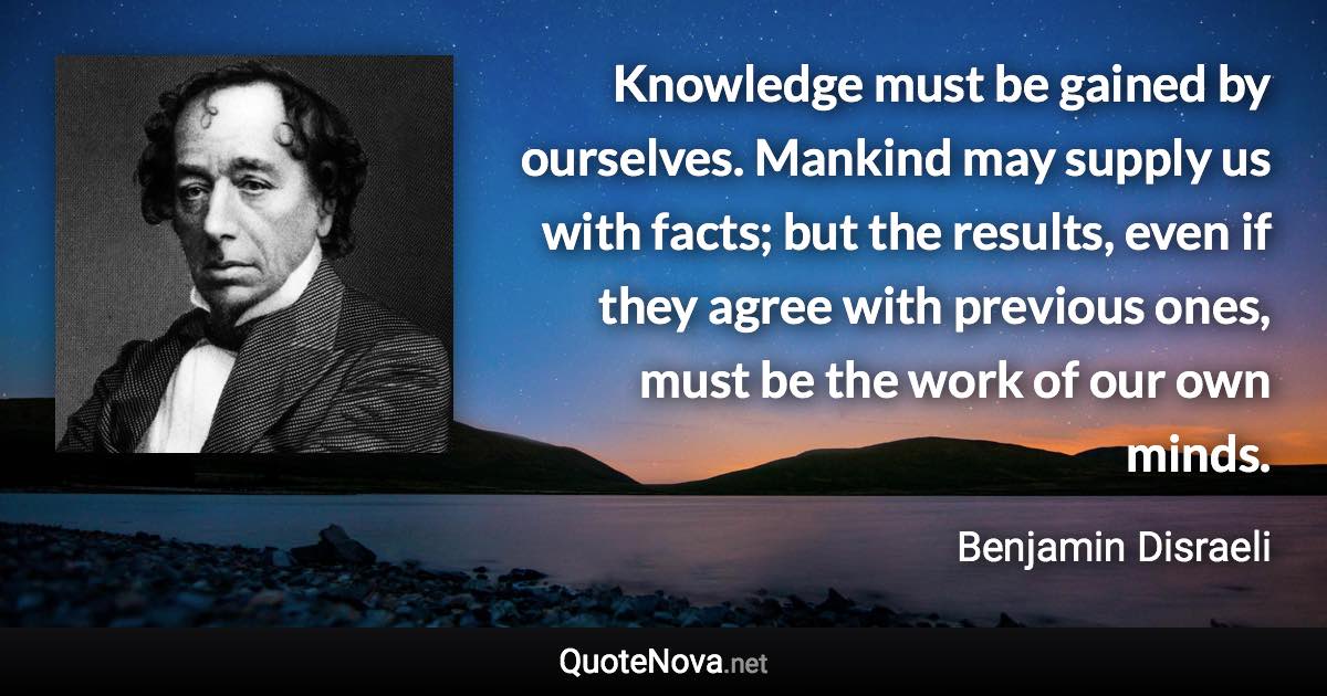 Knowledge must be gained by ourselves. Mankind may supply us with facts; but the results, even if they agree with previous ones, must be the work of our own minds. - Benjamin Disraeli quote