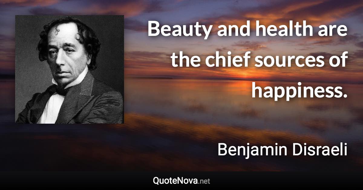 Beauty and health are the chief sources of happiness. - Benjamin Disraeli quote