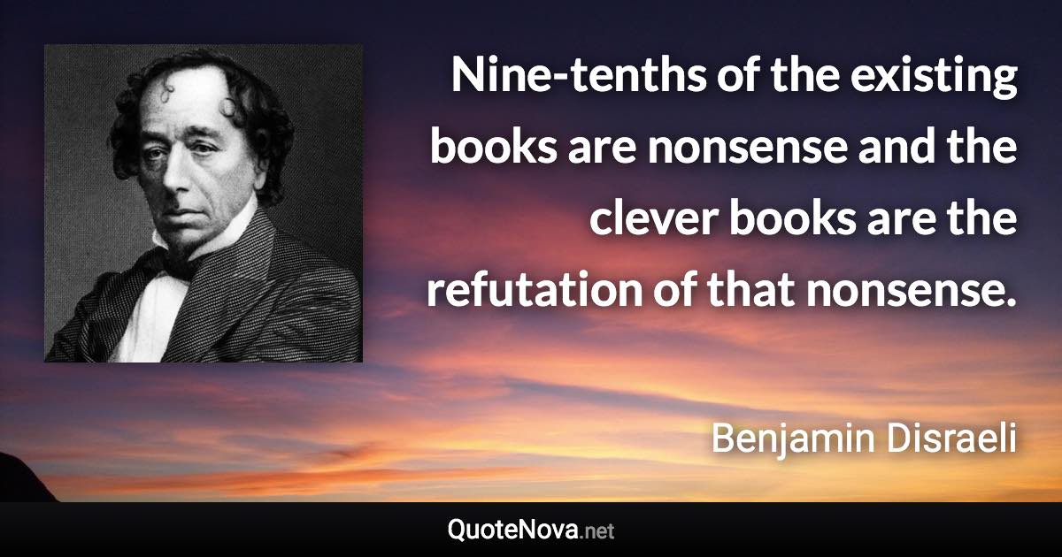 Nine-tenths of the existing books are nonsense and the clever books are the refutation of that nonsense. - Benjamin Disraeli quote