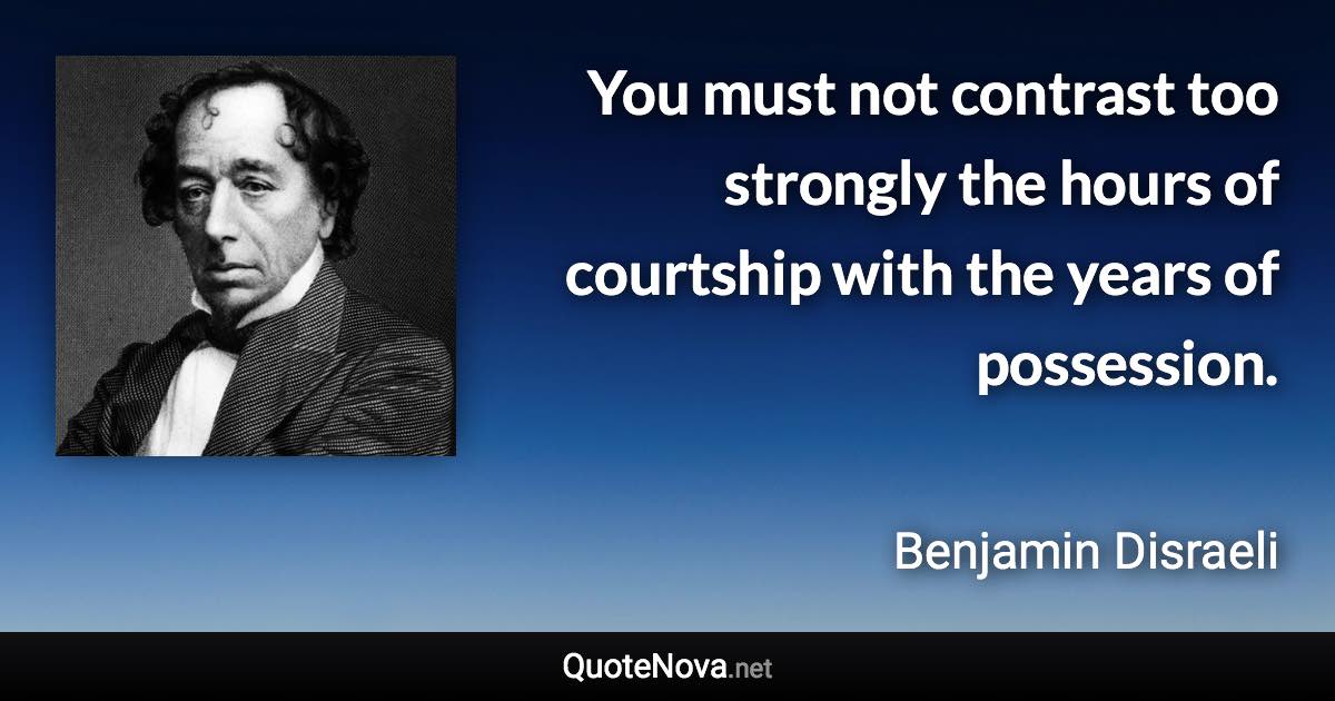 You must not contrast too strongly the hours of courtship with the years of possession. - Benjamin Disraeli quote