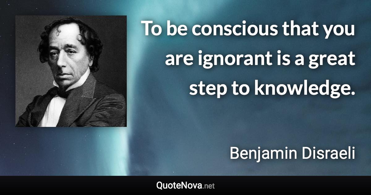 To be conscious that you are ignorant is a great step to knowledge. - Benjamin Disraeli quote
