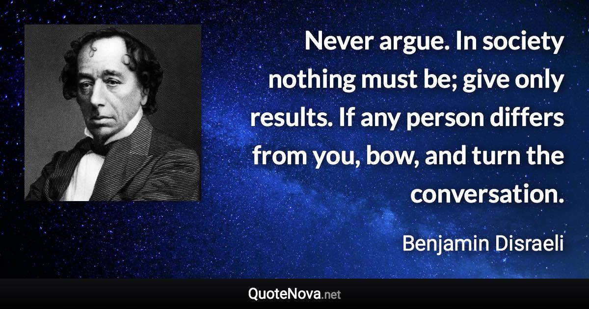 Never argue. In society nothing must be; give only results. If any person differs from you, bow, and turn the conversation. - Benjamin Disraeli quote