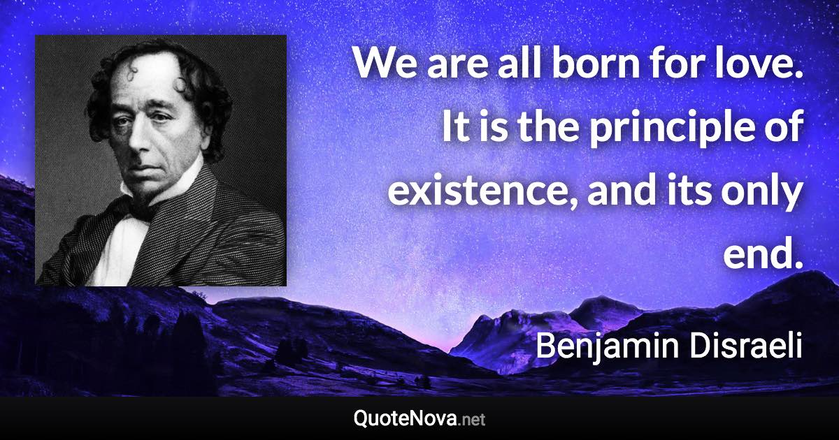 We are all born for love. It is the principle of existence, and its only end. - Benjamin Disraeli quote