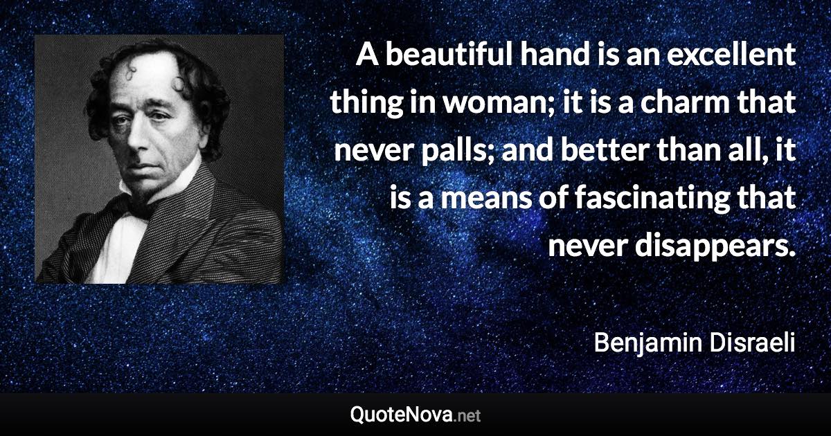 A beautiful hand is an excellent thing in woman; it is a charm that never palls; and better than all, it is a means of fascinating that never disappears. - Benjamin Disraeli quote