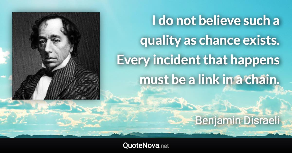 I do not believe such a quality as chance exists. Every incident that happens must be a link in a chain. - Benjamin Disraeli quote