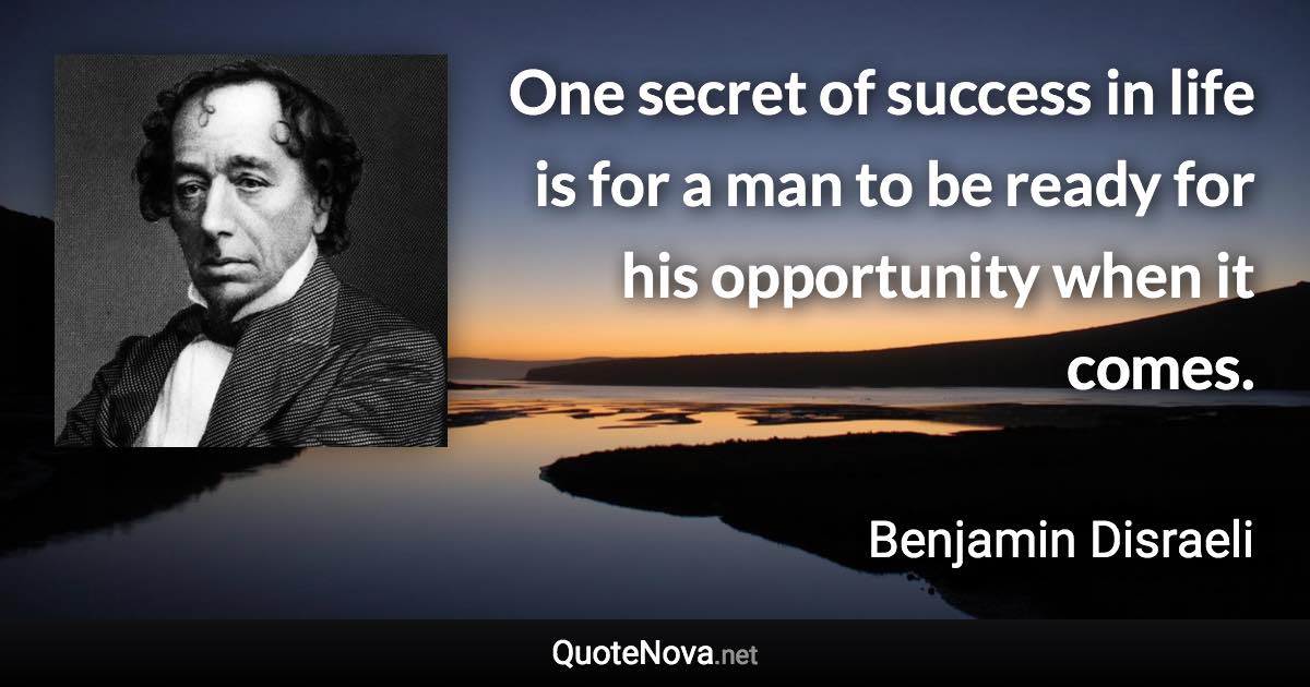 One secret of success in life is for a man to be ready for his opportunity when it comes. - Benjamin Disraeli quote
