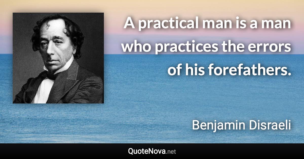 A practical man is a man who practices the errors of his forefathers. - Benjamin Disraeli quote