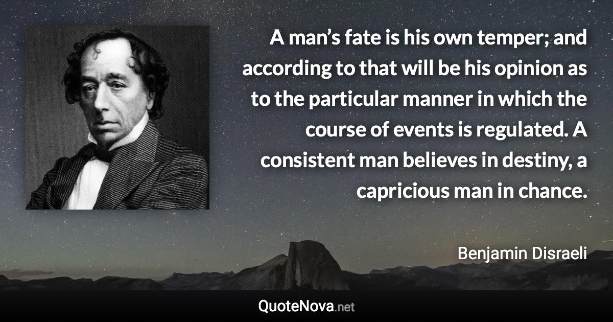 A man’s fate is his own temper; and according to that will be his opinion as to the particular manner in which the course of events is regulated. A consistent man believes in destiny, a capricious man in chance. - Benjamin Disraeli quote