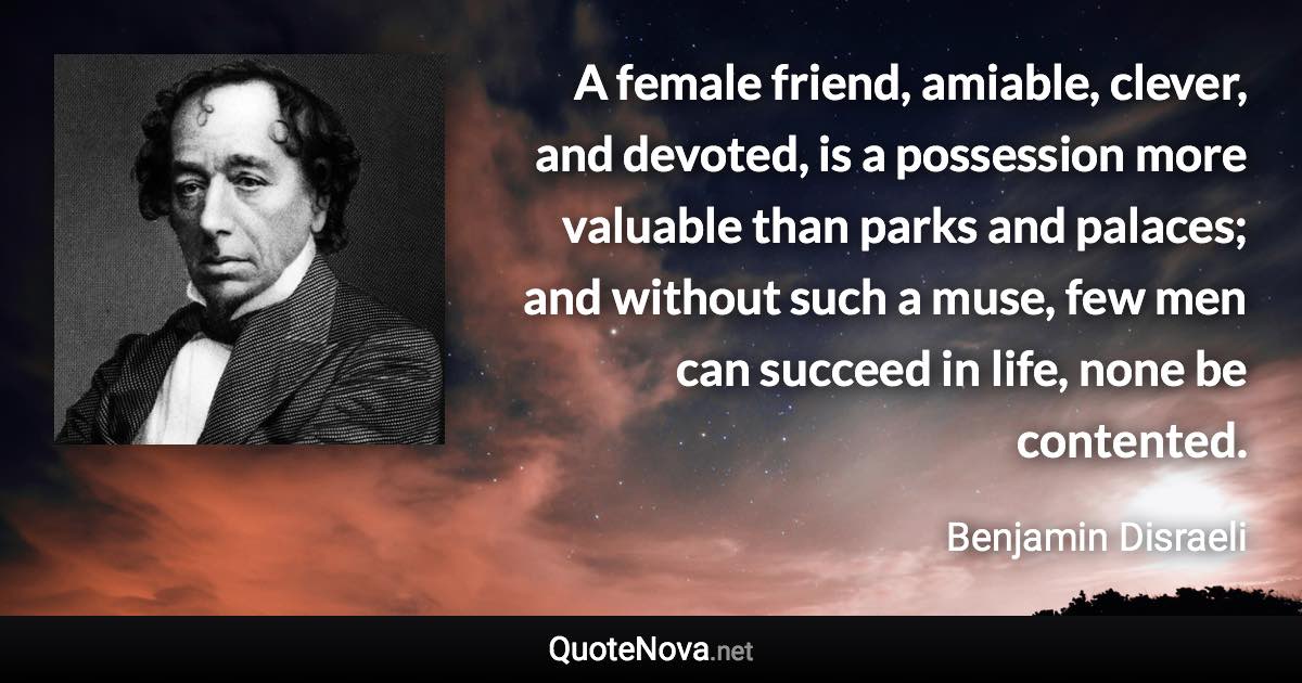 A female friend, amiable, clever, and devoted, is a possession more valuable than parks and palaces; and without such a muse, few men can succeed in life, none be contented. - Benjamin Disraeli quote