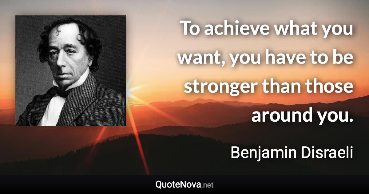To achieve what you want, you have to be stronger than those around you. - Benjamin Disraeli quote