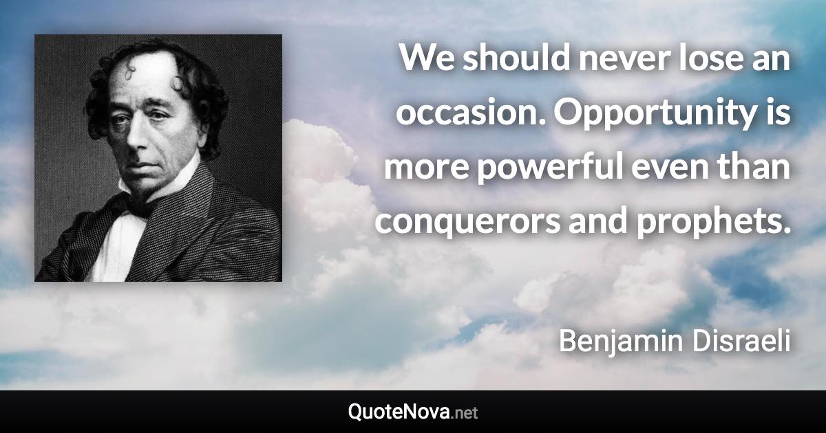 We should never lose an occasion. Opportunity is more powerful even than conquerors and prophets. - Benjamin Disraeli quote