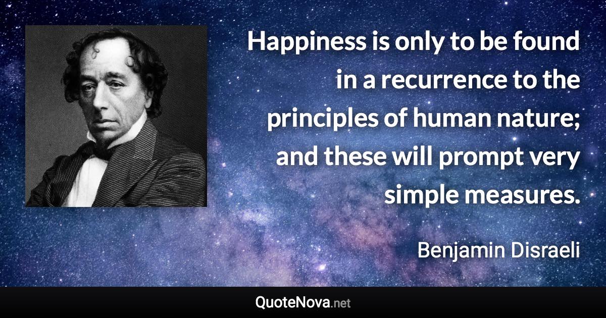 Happiness is only to be found in a recurrence to the principles of human nature; and these will prompt very simple measures. - Benjamin Disraeli quote