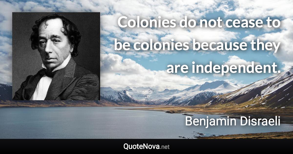 Colonies do not cease to be colonies because they are independent. - Benjamin Disraeli quote