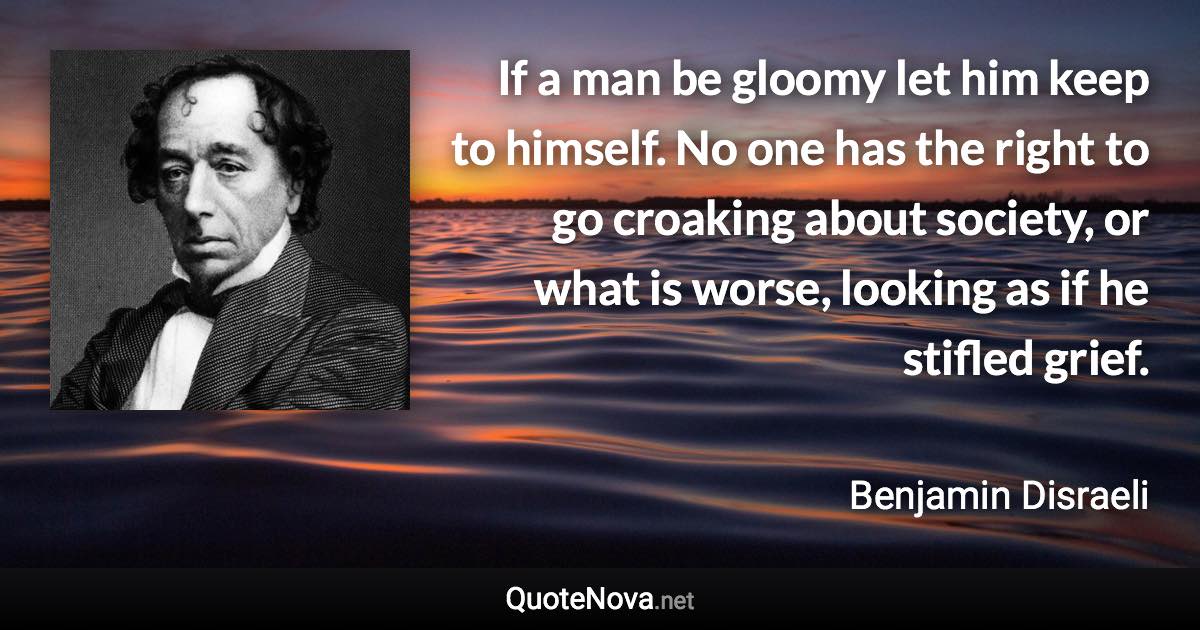 If a man be gloomy let him keep to himself. No one has the right to go croaking about society, or what is worse, looking as if he stifled grief. - Benjamin Disraeli quote