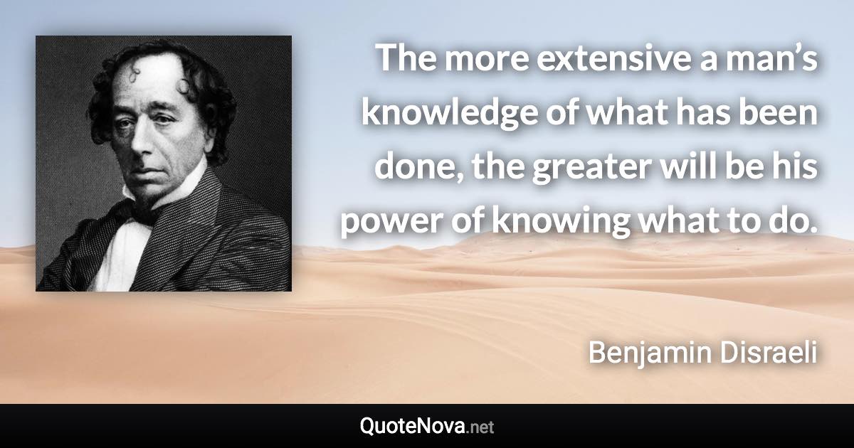 The more extensive a man’s knowledge of what has been done, the greater will be his power of knowing what to do. - Benjamin Disraeli quote