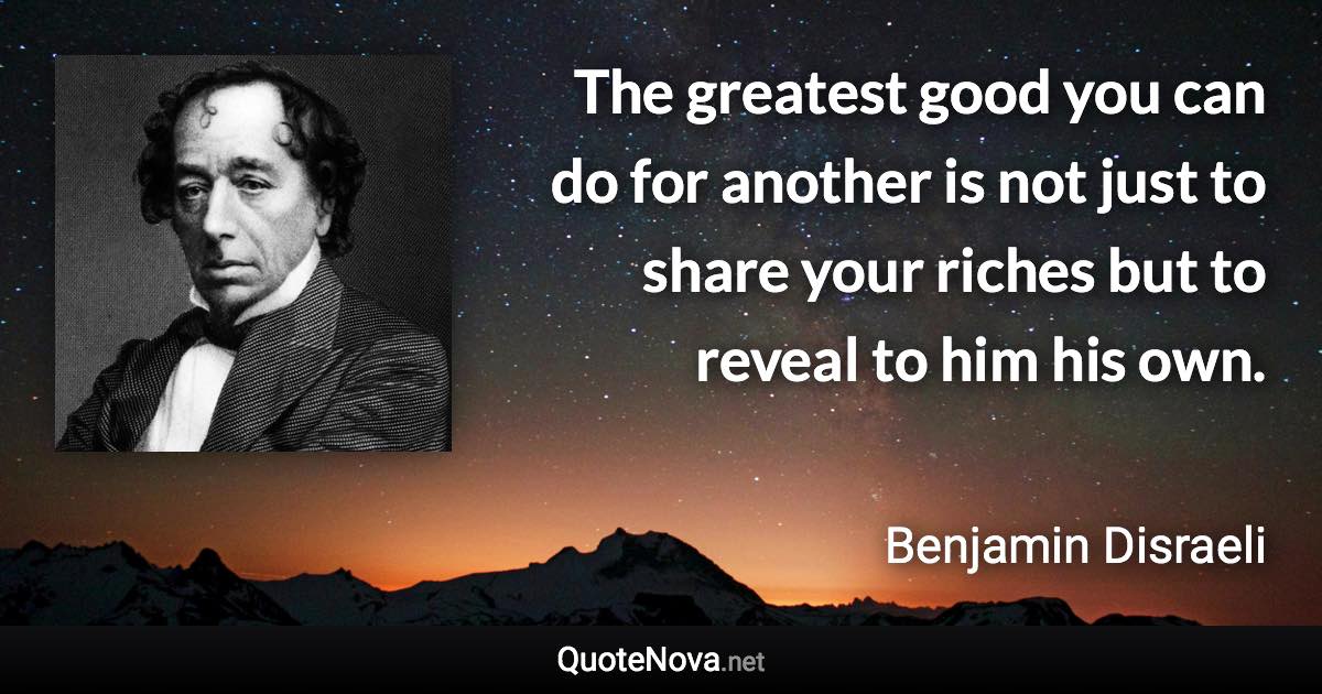 The greatest good you can do for another is not just to share your riches but to reveal to him his own. - Benjamin Disraeli quote