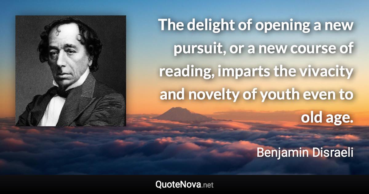 The delight of opening a new pursuit, or a new course of reading, imparts the vivacity and novelty of youth even to old age. - Benjamin Disraeli quote