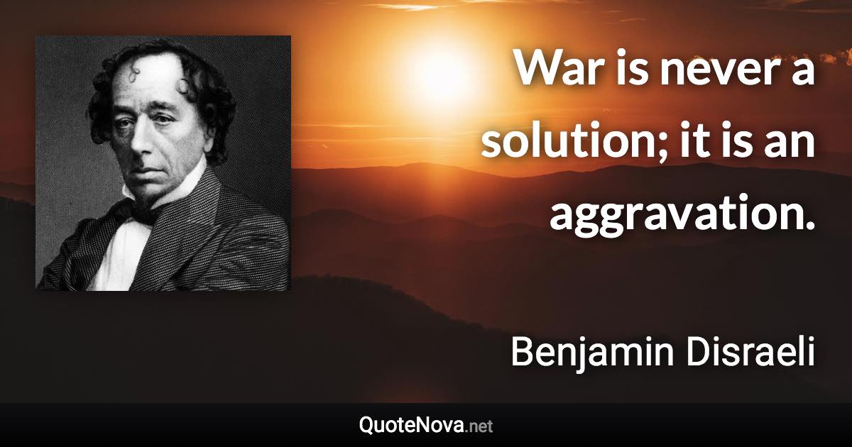 War is never a solution; it is an aggravation. - Benjamin Disraeli quote